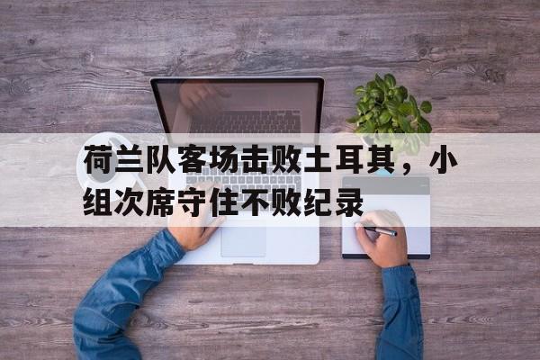 关于荷兰队客场击败土耳其，小组次席守住不败纪录的信息