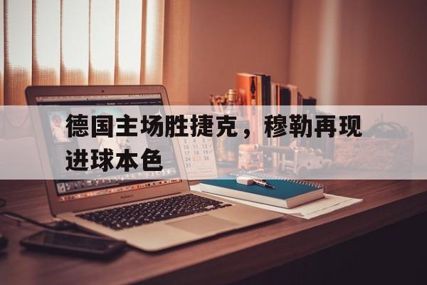关于德国主场胜捷克,穆勒再现进球本色的信息 关于德国主场胜捷克,穆勒再现进球本色的信息