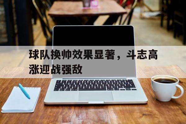 大发娱乐平台-包含球队换帅效果显著，斗志高涨迎战强敌的词条